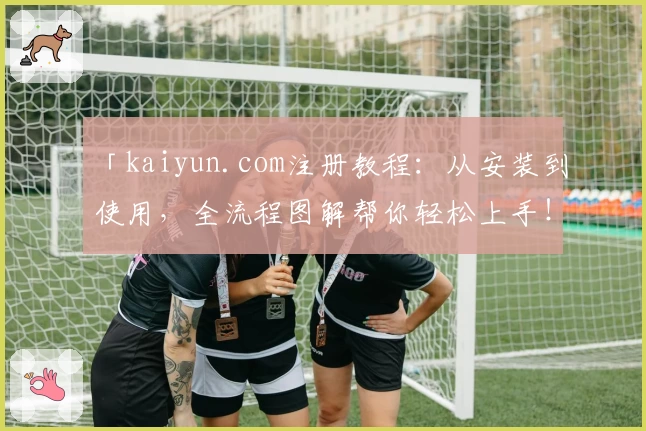 「kaiyun.com注册教程：从安装到使用，全流程图解帮你轻松上手！」
