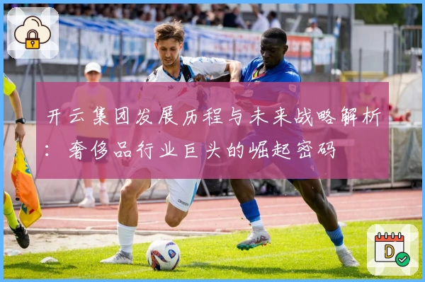 开云集团发展历程与未来战略解析：奢侈品行业巨头的崛起密码