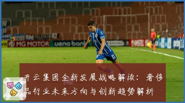 开云集团全新发展战略解读：奢侈品行业未来方向与创新趋势解析