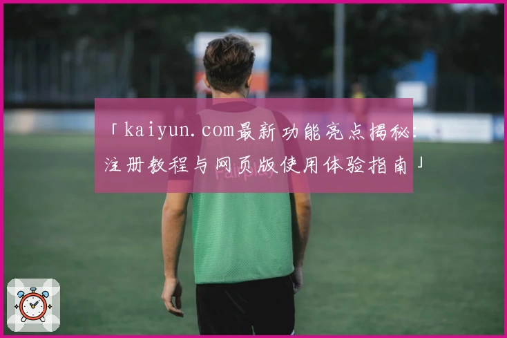 「kaiyun.com最新功能亮点揭秘：注册教程与网页版使用体验指南」