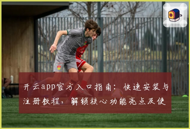 开云app官方入口指南：快速安装与注册教程，解锁核心功能亮点及使用体验升级