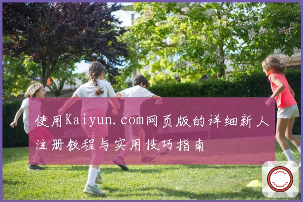 使用Kaiyun.com网页版的详细新人注册教程与实用技巧指南