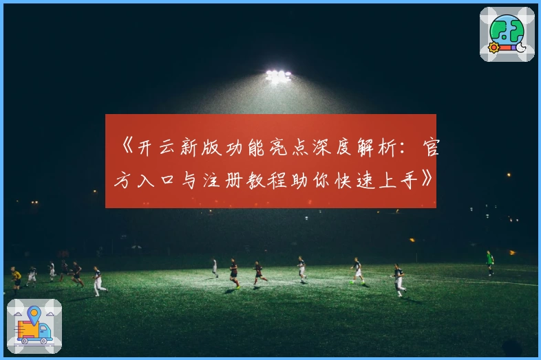 《开云新版功能亮点深度解析：官方入口与注册教程助你快速上手》