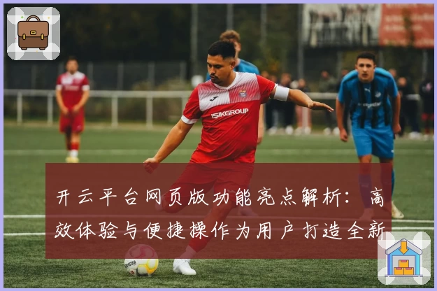 开云平台网页版功能亮点解析：高效体验与便捷操作为用户打造全新升级