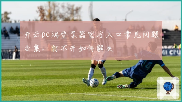 开云pc端登录器官方入口常见问题合集，打不开如何解决
