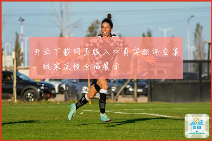 开云下载网页版入口真实测评合集，玩家反馈全面展示