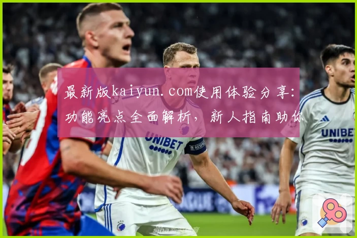 最新版kaiyun.com使用体验分享：功能亮点全面解析，新人指南助你快速上手