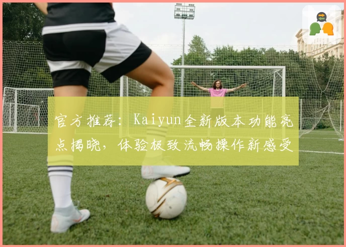 官方推荐：Kaiyun全新版本功能亮点揭晓，体验极致流畅操作新感受