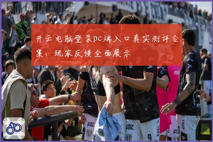 开云电脑登录pc端入口真实测评合集，玩家反馈全面展示