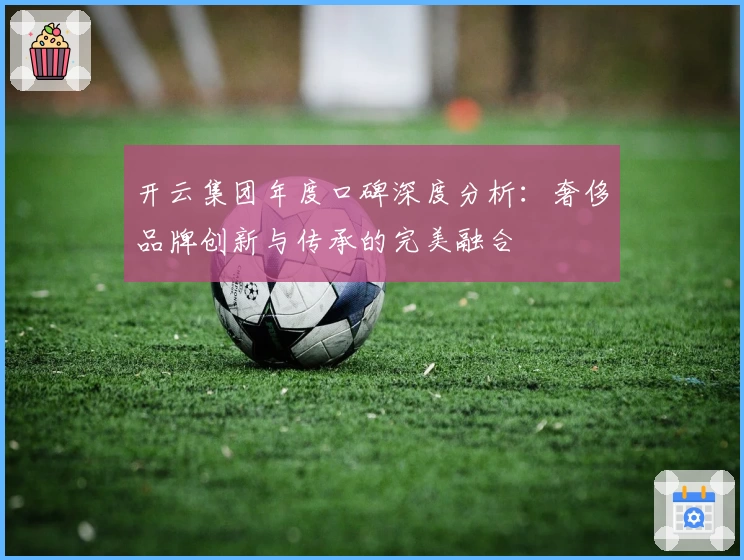 开云集团年度口碑深度分析：奢侈品牌创新与传承的完美融合