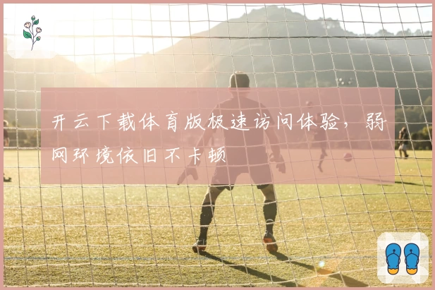 开云下载体育版极速访问体验，弱网环境依旧不卡顿