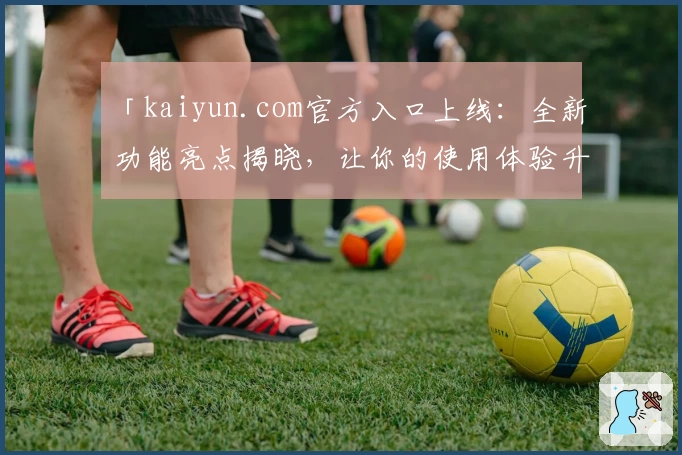 「kaiyun.com官方入口上线：全新功能亮点揭晓，让你的使用体验升级更便捷」
