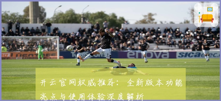 开云官网权威推荐：全新版本功能亮点与使用体验深度解析