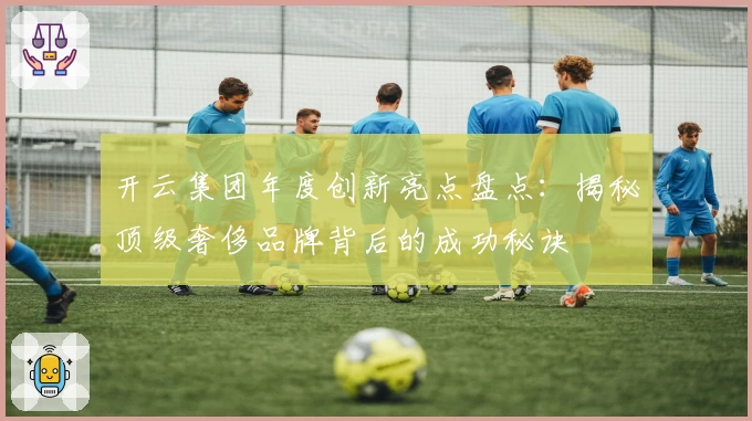 开云集团年度创新亮点盘点：揭秘顶级奢侈品牌背后的成功秘诀